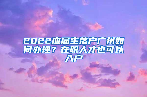 2022应届生落户广州如何办理？在职人才也可以入户