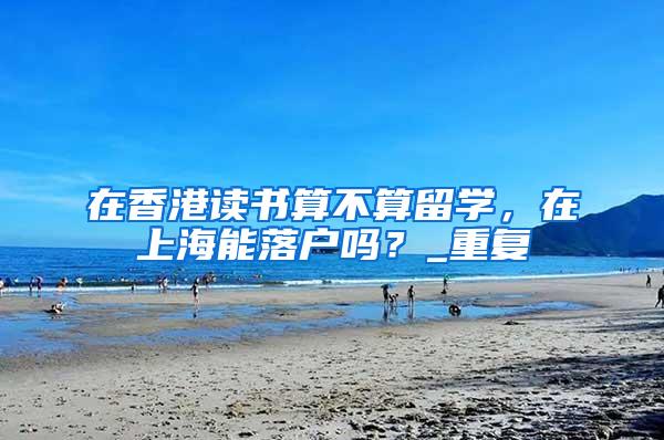 在香港读书算不算留学，在上海能落户吗？_重复