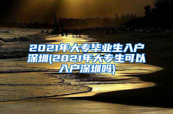 2021年大专毕业生入户深圳(2021年大专生可以入户深圳吗)