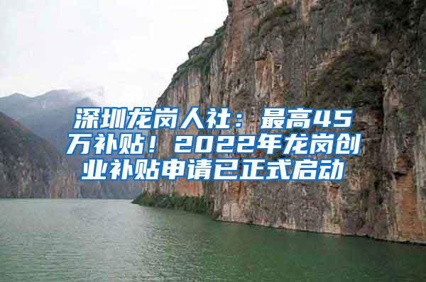 深圳龙岗人社：最高45万补贴！2022年龙岗创业补贴申请已正式启动