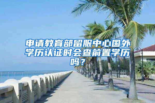 申请教育部留服中心国外学历认证时会查前置学历吗？