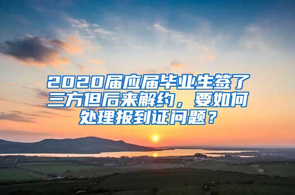 2020届应届毕业生签了三方但后来解约，要如何处理报到证问题？