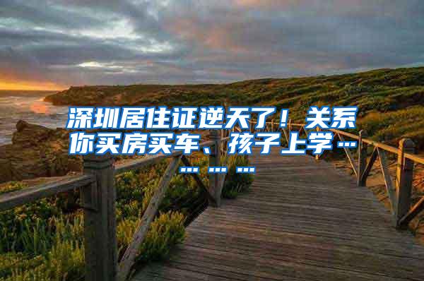 深圳居住证逆天了！关系你买房买车、孩子上学…………
