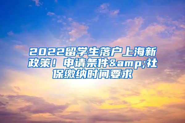 2022留学生落户上海新政策！申请条件&社保缴纳时间要求