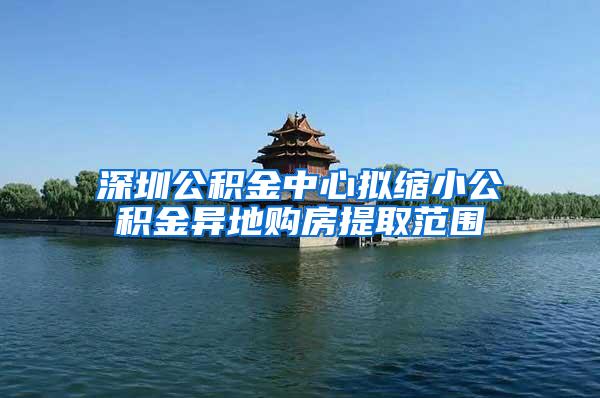 深圳公积金中心拟缩小公积金异地购房提取范围