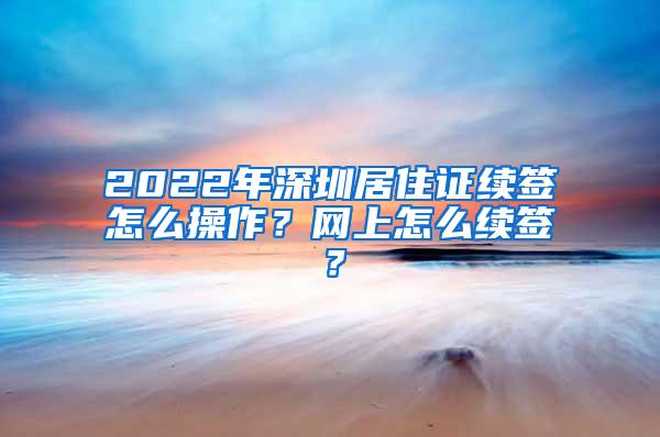 2022年深圳居住证续签怎么操作？网上怎么续签？