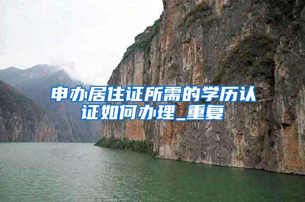 申办居住证所需的学历认证如何办理_重复