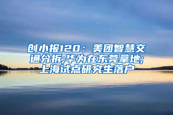 创小报120：美团智慧交通分拆;华为在东莞拿地;上海试点研究生落户