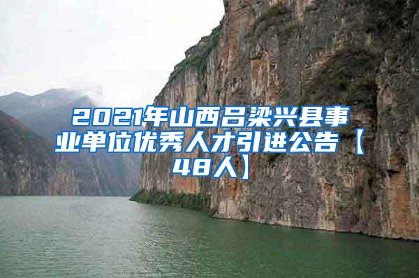 2021年山西吕梁兴县事业单位优秀人才引进公告【48人】