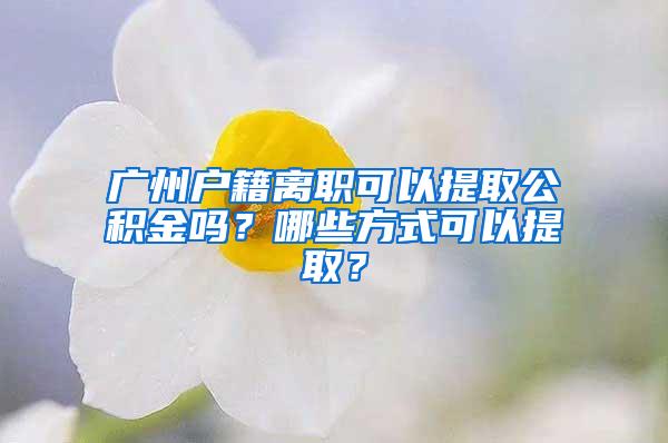 广州户籍离职可以提取公积金吗？哪些方式可以提取？