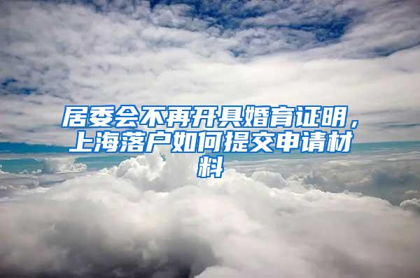 居委会不再开具婚育证明，上海落户如何提交申请材料