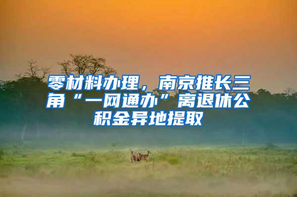 零材料办理，南京推长三角“一网通办”离退休公积金异地提取