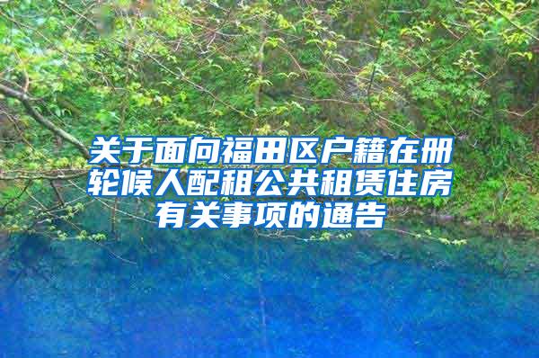 关于面向福田区户籍在册轮候人配租公共租赁住房有关事项的通告