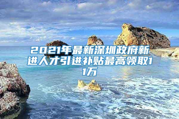 2021年最新深圳政府新进人才引进补贴最高领取11万