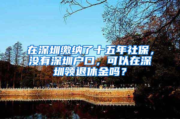 在深圳缴纳了十五年社保，没有深圳户口，可以在深圳领退休金吗？
