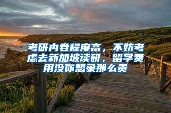 考研内卷程度高，不妨考虑去新加坡读研，留学费用没你想象那么贵