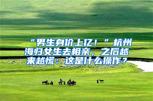 “男生身价上亿！”杭州海归女生去相亲，之后越来越慌：这是什么操作？