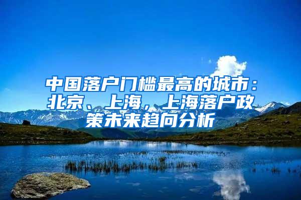 中国落户门槛最高的城市：北京、上海，上海落户政策未来趋向分析