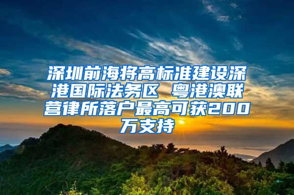 深圳前海将高标准建设深港国际法务区 粤港澳联营律所落户最高可获200万支持