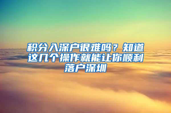 积分入深户很难吗？知道这几个操作就能让你顺利落户深圳