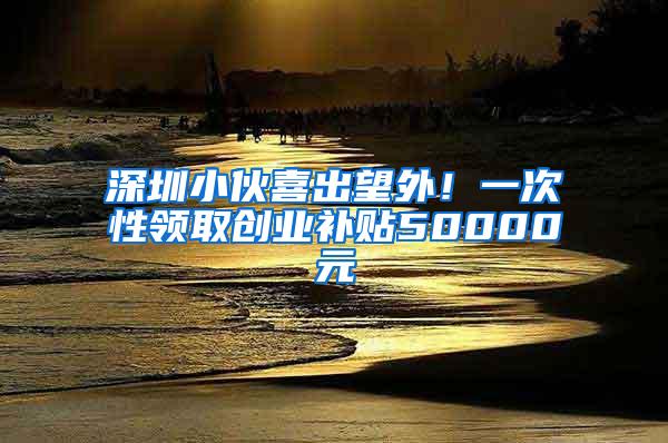 深圳小伙喜出望外！一次性领取创业补贴50000元