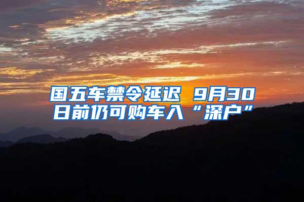 国五车禁令延迟 9月30日前仍可购车入“深户”