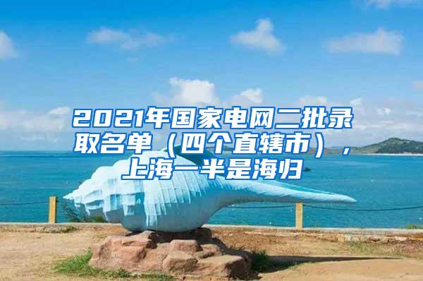 2021年国家电网二批录取名单（四个直辖市），上海一半是海归