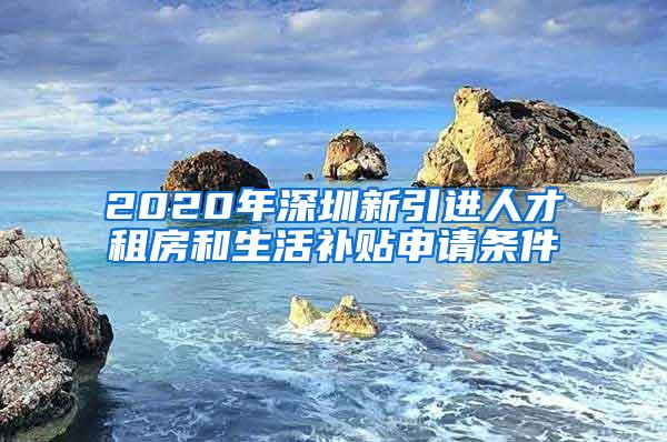 2020年深圳新引进人才租房和生活补贴申请条件