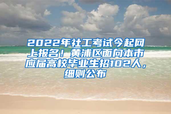 2022年社工考试今起网上报名！黄浦区面向本市应届高校毕业生招102人，细则公布→