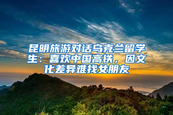 昆明旅游对话乌克兰留学生：喜欢中国高铁，因文化差异难找女朋友