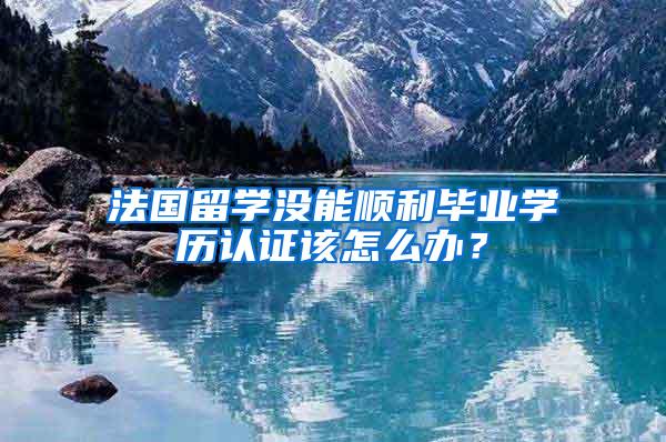 法国留学没能顺利毕业学历认证该怎么办？