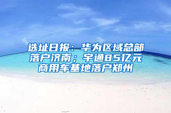 选址日报：华为区域总部落户济南；宇通85亿元商用车基地落户郑州