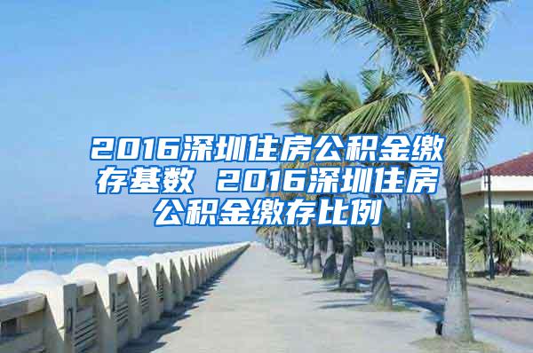 2016深圳住房公积金缴存基数 2016深圳住房公积金缴存比例