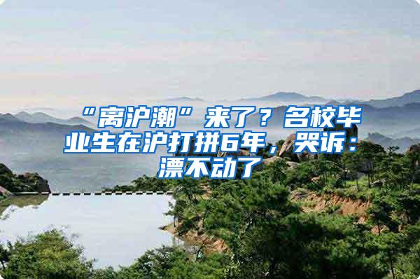 “离沪潮”来了？名校毕业生在沪打拼6年，哭诉：漂不动了