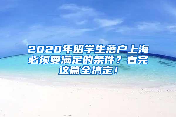 2020年留学生落户上海必须要满足的条件？看完这篇全搞定！