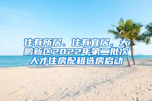 住有所居、住有宜居，大鹏新区2022年第二批次人才住房配租选房启动