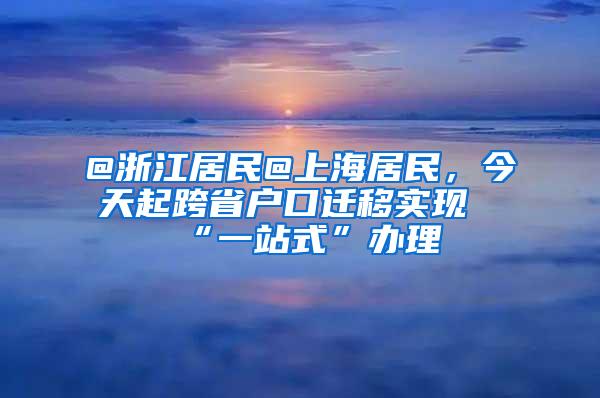 @浙江居民@上海居民，今天起跨省户口迁移实现“一站式”办理