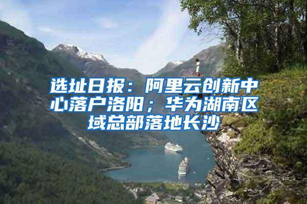 选址日报：阿里云创新中心落户洛阳；华为湖南区域总部落地长沙