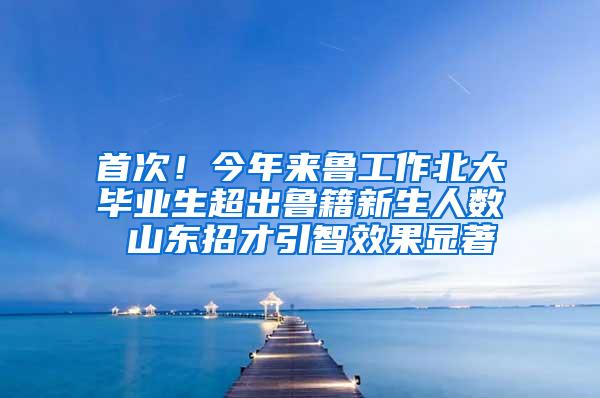 首次！今年来鲁工作北大毕业生超出鲁籍新生人数 山东招才引智效果显著