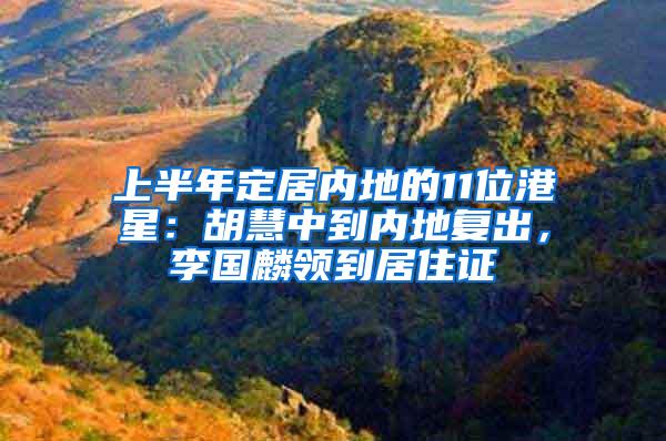 上半年定居内地的11位港星：胡慧中到内地复出，李国麟领到居住证