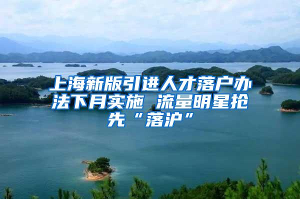 上海新版引进人才落户办法下月实施 流量明星抢先“落沪”