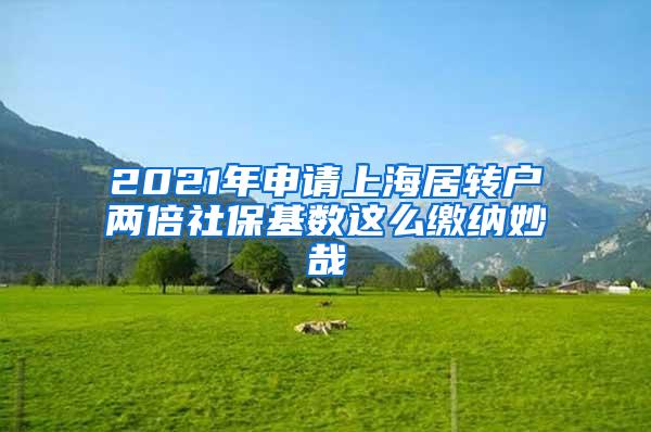 2021年申请上海居转户两倍社保基数这么缴纳妙哉