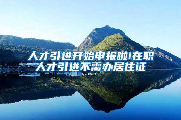 人才引进开始申报啦!在职人才引进不需办居住证