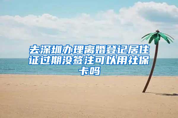 去深圳办理离婚登记居住证过期没签注可以用社保卡吗