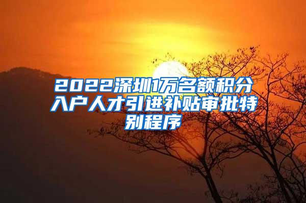 2022深圳1万名额积分入户人才引进补贴审批特别程序