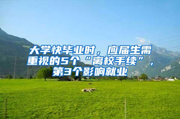 大学快毕业时，应届生需重视的5个“离校手续”，第3个影响就业