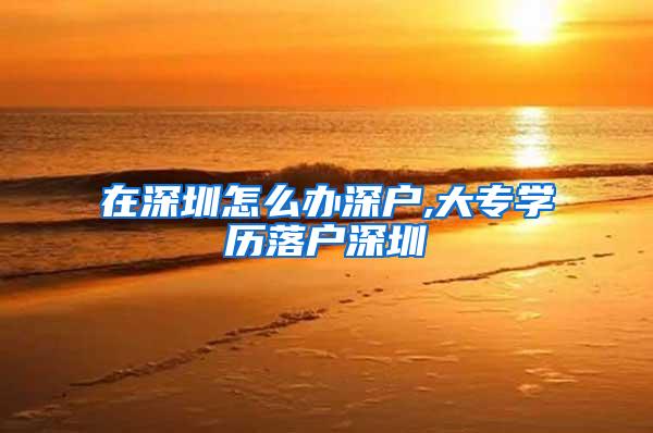 在深圳怎么办深户,大专学历落户深圳