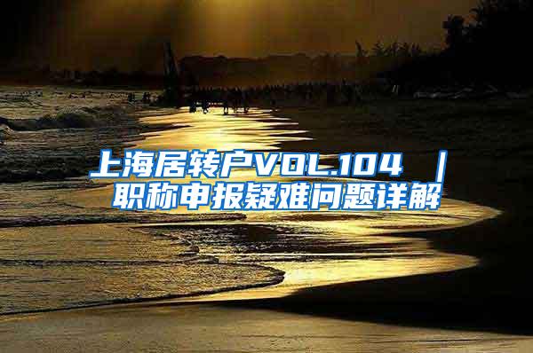 上海居转户VOL.104 ｜ 职称申报疑难问题详解