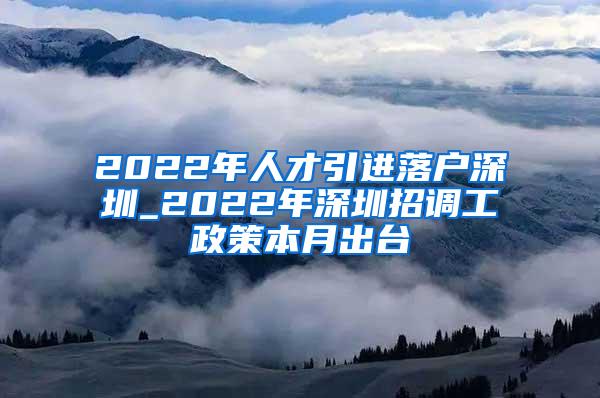 2022年人才引进落户深圳_2022年深圳招调工政策本月出台