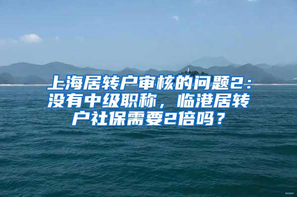 上海居转户审核的问题2：没有中级职称，临港居转户社保需要2倍吗？